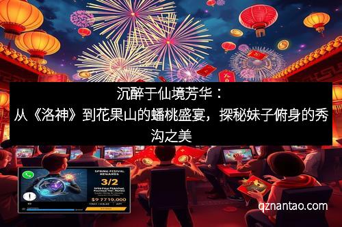 沉醉于仙境芳华：从《洛神》到花果山的蟠桃盛宴，探秘妹子俯身的秀沟之美